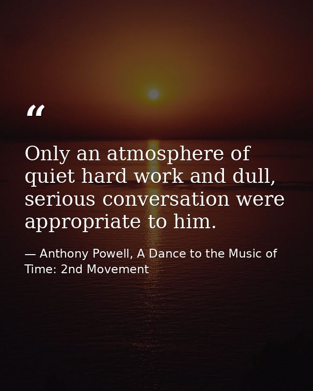 Only an atmosphere of quiet hard work and dull, serious conversation were appropriate to him. — Anthony Powell, A Dance to the Music of Time: 2nd Movement