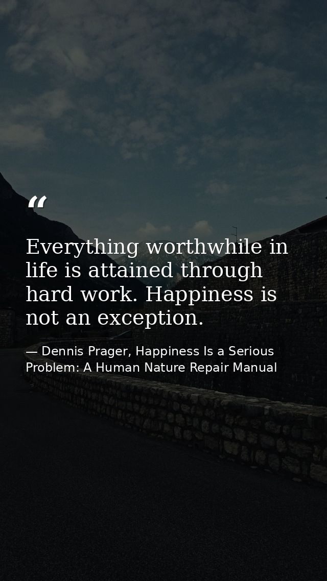 Everything worthwhile in life is attained through hard work. Happiness is not an exception. — Dennis Prager, Happiness Is a Serious Problem: A Human Nature Repair Manual