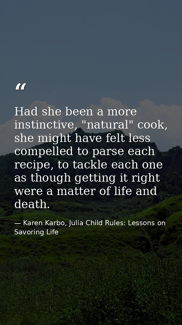 Had she been a more instinctive, "natural" cook, she might have felt less compelled to parse each recipe, to tackle each — Karen Karbo, Julia Child Rules: Lessons on Savoring Life