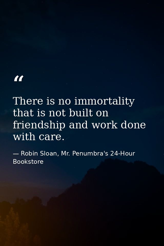 There is no immortality that is not built on friendship and work done with care. — Robin Sloan, Mr. Penumbra's 24-Hour Bookstore