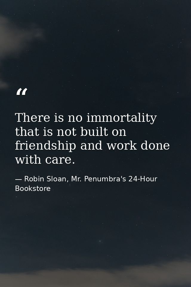 There is no immortality that is not built on friendship and work done with care. — Robin Sloan, Mr. Penumbra's 24-Hour Bookstore