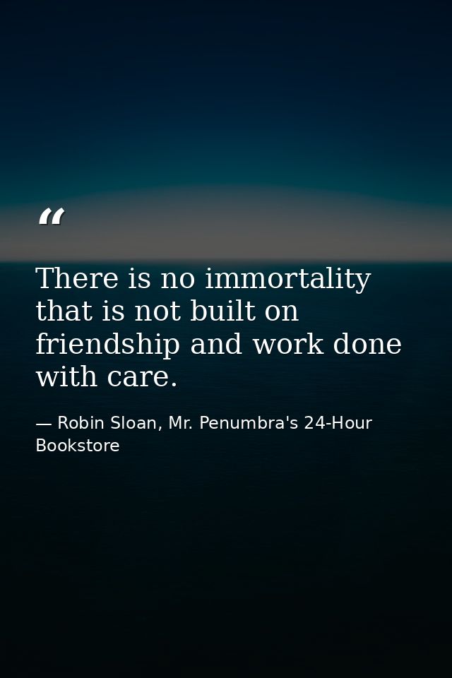 There is no immortality that is not built on friendship and work done with care. — Robin Sloan, Mr. Penumbra's 24-Hour Bookstore