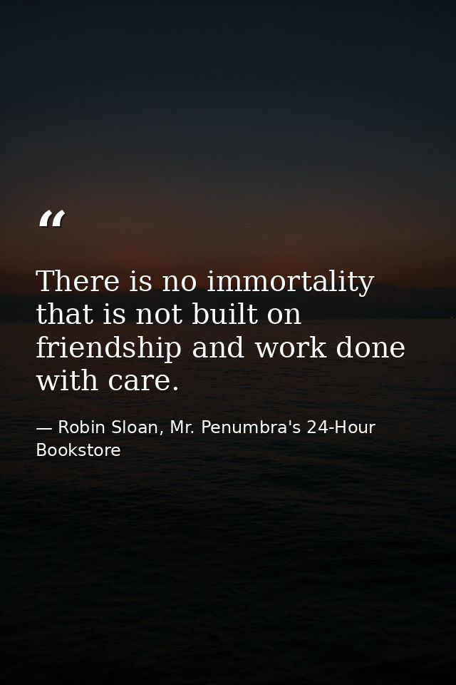 There is no immortality that is not built on friendship and work done with care. — Robin Sloan, Mr. Penumbra's 24-Hour Bookstore