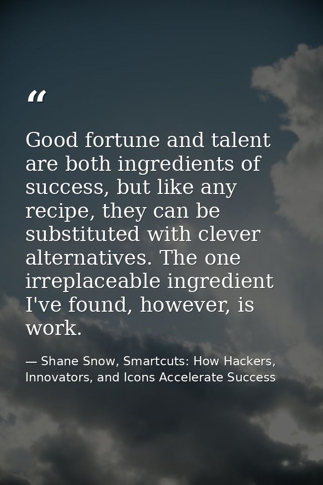 Good fortune and talent are both ingredients of success, but like any recipe, they can be substituted with clever altern — Shane Snow, Smartcuts: How Hackers, Innovators, and Icons Accelerate Success