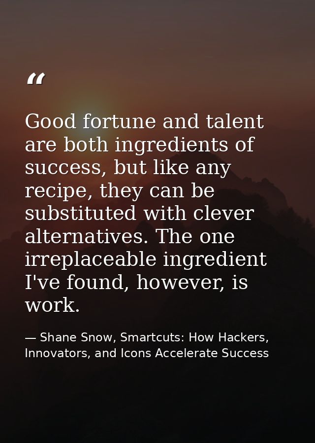 Good fortune and talent are both ingredients of success, but like any recipe, they can be substituted with clever altern — Shane Snow, Smartcuts: How Hackers, Innovators, and Icons Accelerate Success