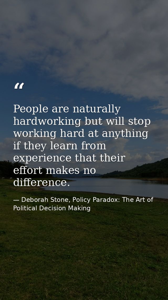 People are naturally hardworking but will stop working hard at anything if they learn from experience that their effort  — Deborah Stone, Policy Paradox: The Art of Political Decision Making