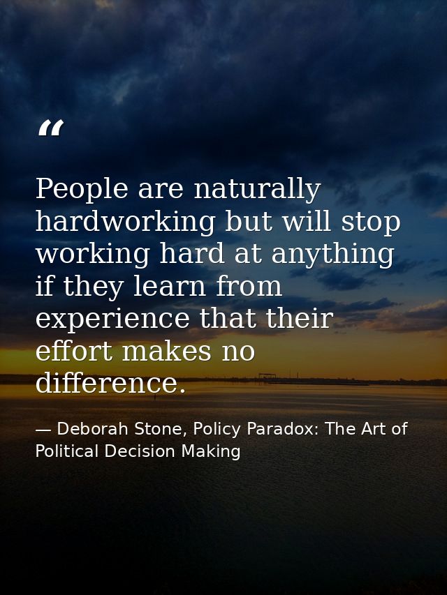 People are naturally hardworking but will stop working hard at anything if they learn from experience that their effort  — Deborah Stone, Policy Paradox: The Art of Political Decision Making