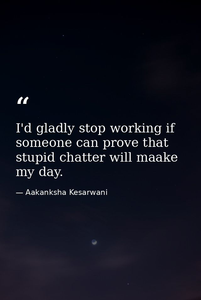 I'd gladly stop working if someone can prove that stupid chatter will maake my day. — Aakanksha Kesarwani