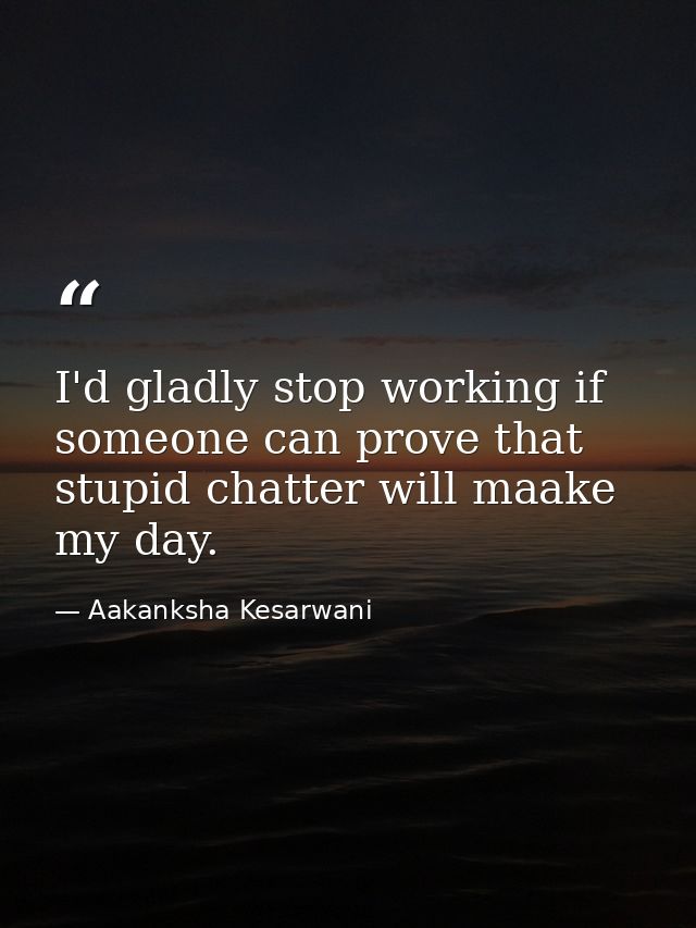 I'd gladly stop working if someone can prove that stupid chatter will maake my day. — Aakanksha Kesarwani