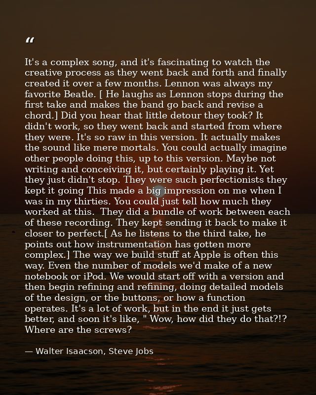 It's a complex song, and it's fascinating to watch the creative process as they went back and forth and finally created  — Walter Isaacson, Steve Jobs