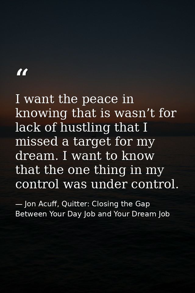 I want the peace in knowing that is wasn’t for lack of hustling that I missed a target for my dream. I want to know that — Jon Acuff, Quitter: Closing the Gap Between Your Day Job and Your Dream Job