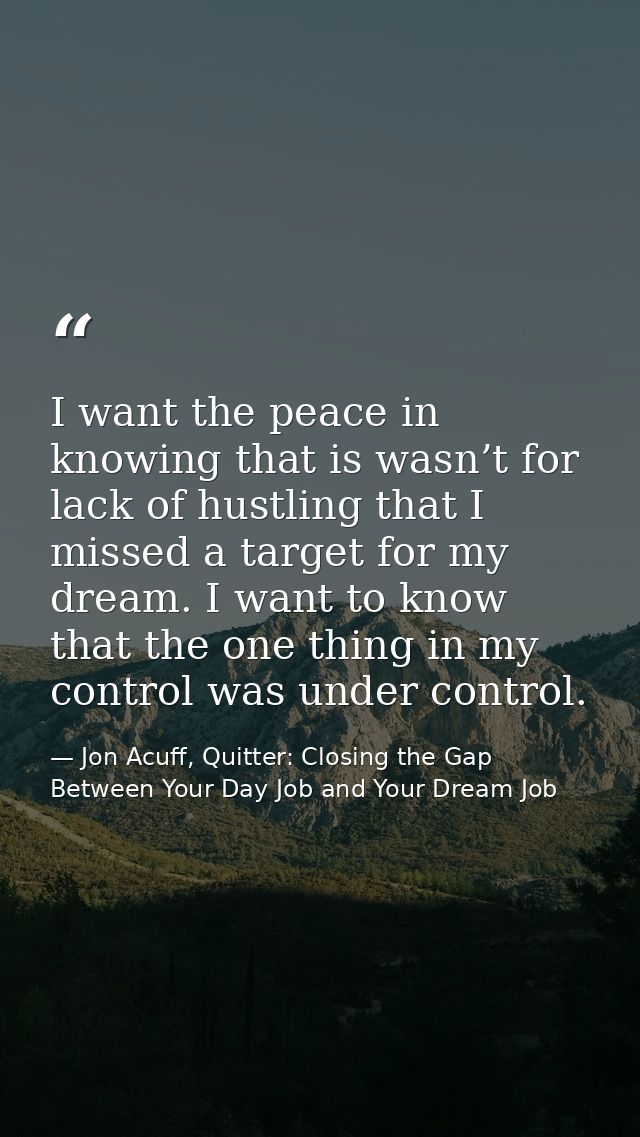 I want the peace in knowing that is wasn’t for lack of hustling that I missed a target for my dream. I want to know that — Jon Acuff, Quitter: Closing the Gap Between Your Day Job and Your Dream Job