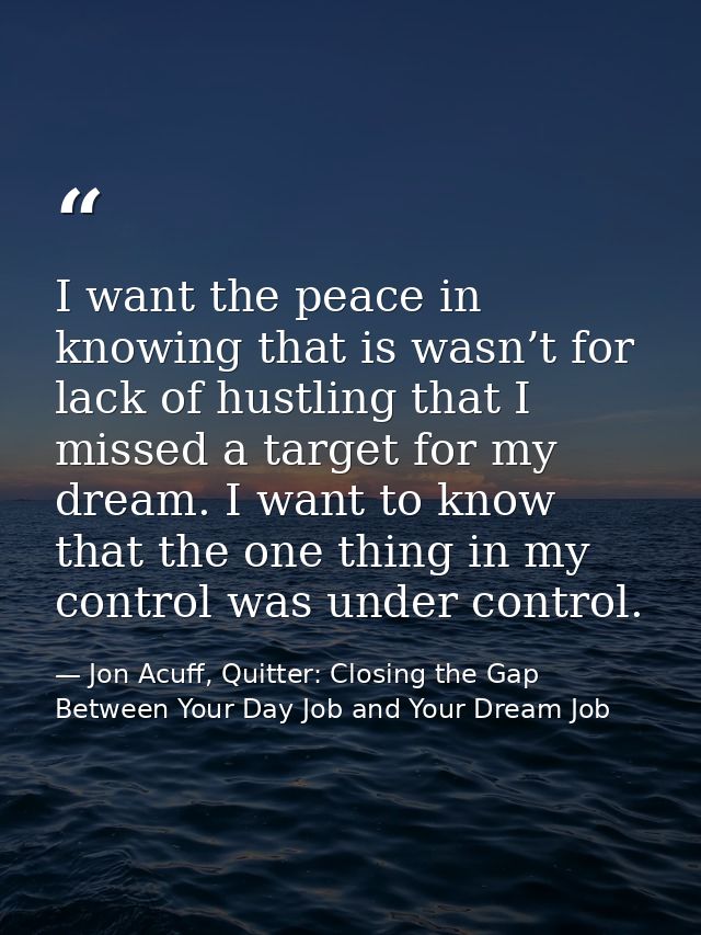 I want the peace in knowing that is wasn’t for lack of hustling that I missed a target for my dream. I want to know that — Jon Acuff, Quitter: Closing the Gap Between Your Day Job and Your Dream Job