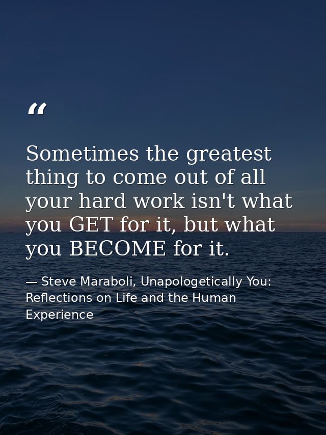 Sometimes the greatest thing to come out of all your hard work isn't what you GET for it, but what you BECOME for it. — Steve Maraboli, Unapologetically You: Reflections on Life and the Human Experience