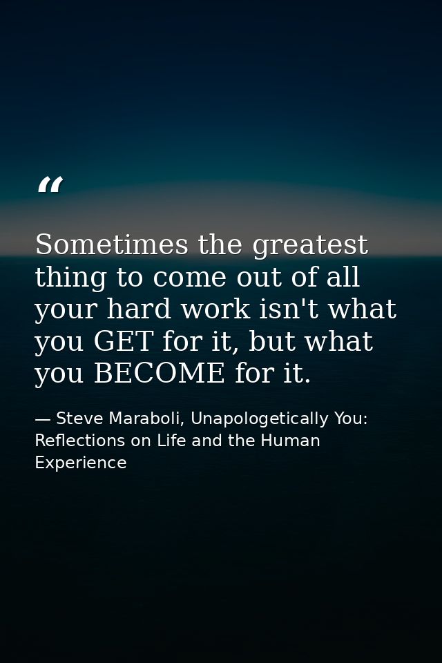Sometimes the greatest thing to come out of all your hard work isn't what you GET for it, but what you BECOME for it. — Steve Maraboli, Unapologetically You: Reflections on Life and the Human Experience