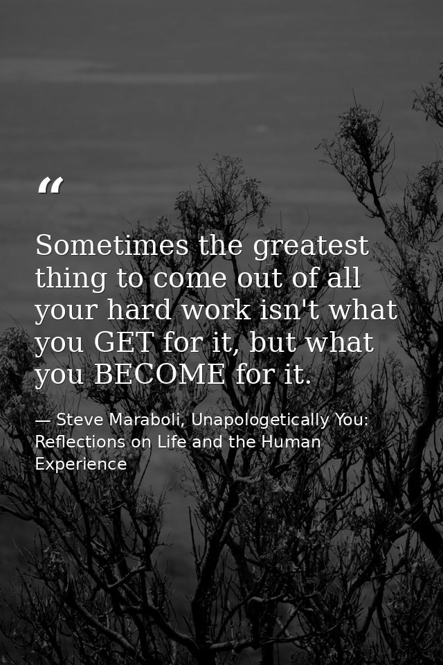 Sometimes the greatest thing to come out of all your hard work isn't what you GET for it, but what you BECOME for it. — Steve Maraboli, Unapologetically You: Reflections on Life and the Human Experience