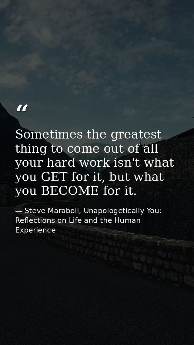Sometimes the greatest thing to come out of all your hard work isn't what you GET for it, but what you BECOME for it. — Steve Maraboli, Unapologetically You: Reflections on Life and the Human Experience