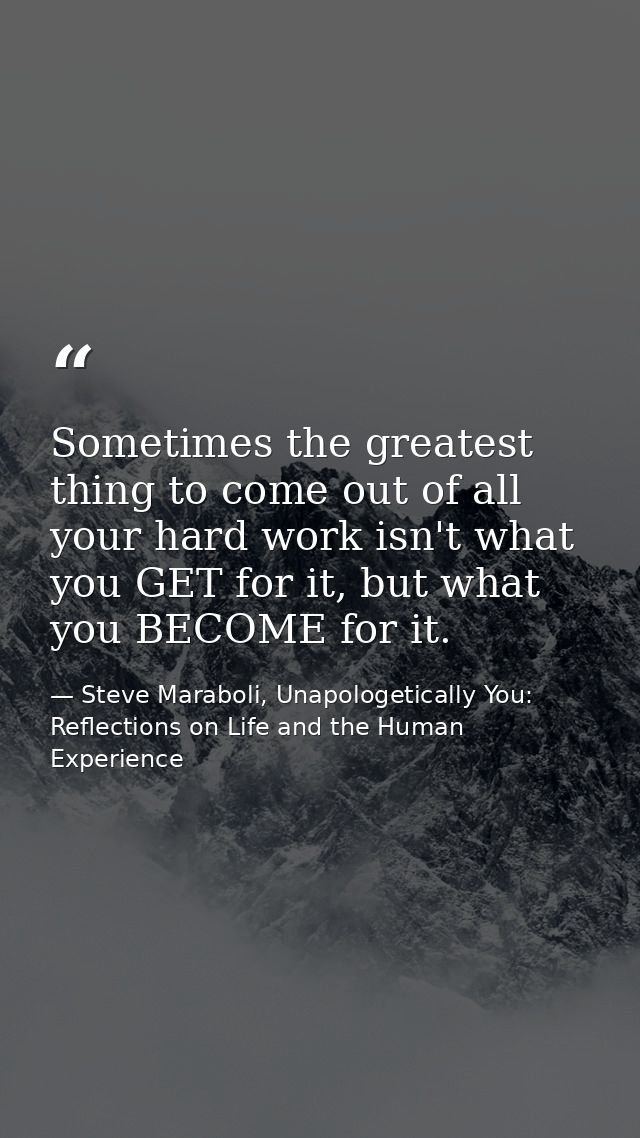 Sometimes the greatest thing to come out of all your hard work isn't what you GET for it, but what you BECOME for it. — Steve Maraboli, Unapologetically You: Reflections on Life and the Human Experience
