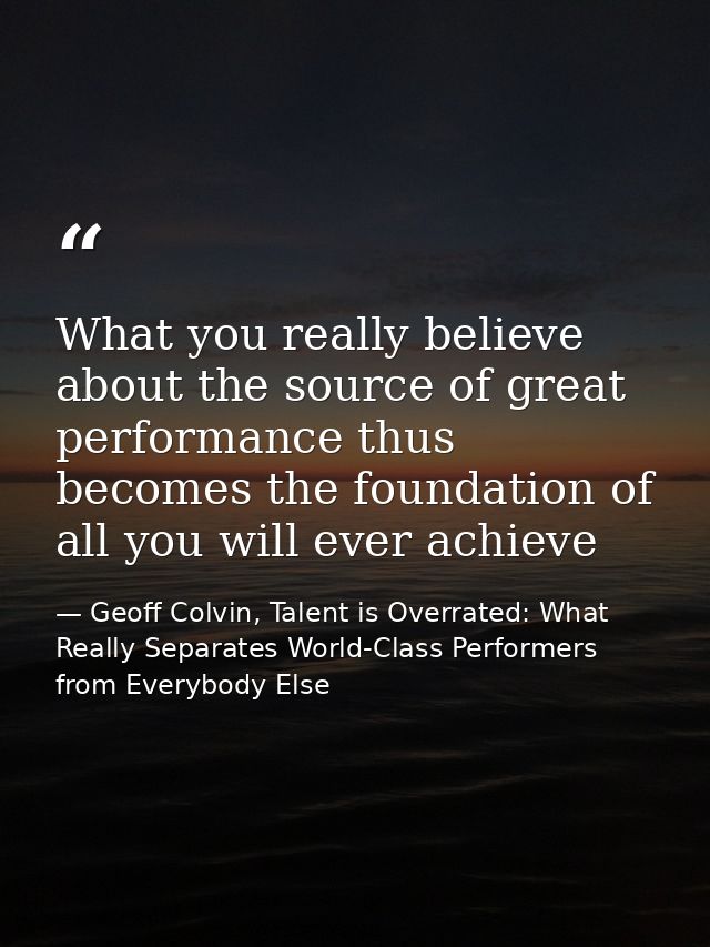 What you really believe about the source of great performance thus becomes the foundation of all you will ever achieve — Geoff Colvin, Talent is Overrated: What Really Separates World-Class Performers from Everybody Else