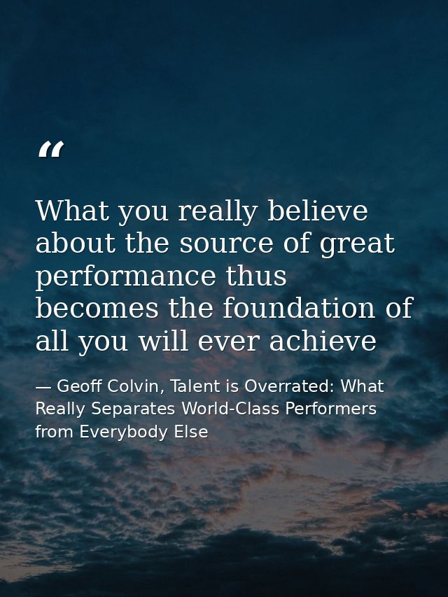 What you really believe about the source of great performance thus becomes the foundation of all you will ever achieve — Geoff Colvin, Talent is Overrated: What Really Separates World-Class Performers from Everybody Else