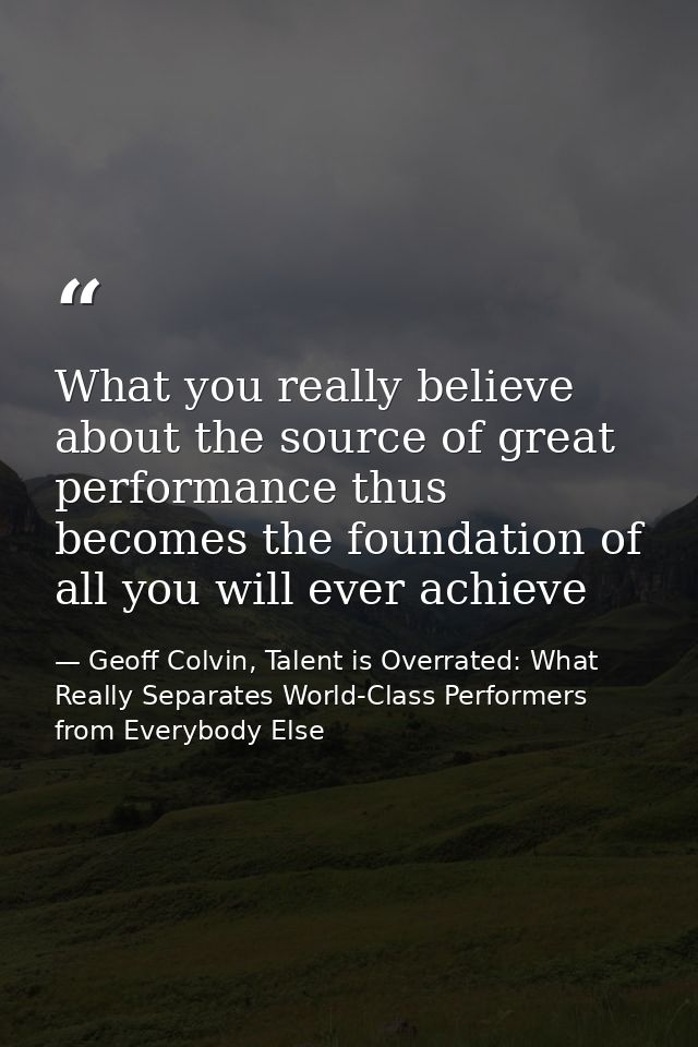 What you really believe about the source of great performance thus becomes the foundation of all you will ever achieve — Geoff Colvin, Talent is Overrated: What Really Separates World-Class Performers from Everybody Else