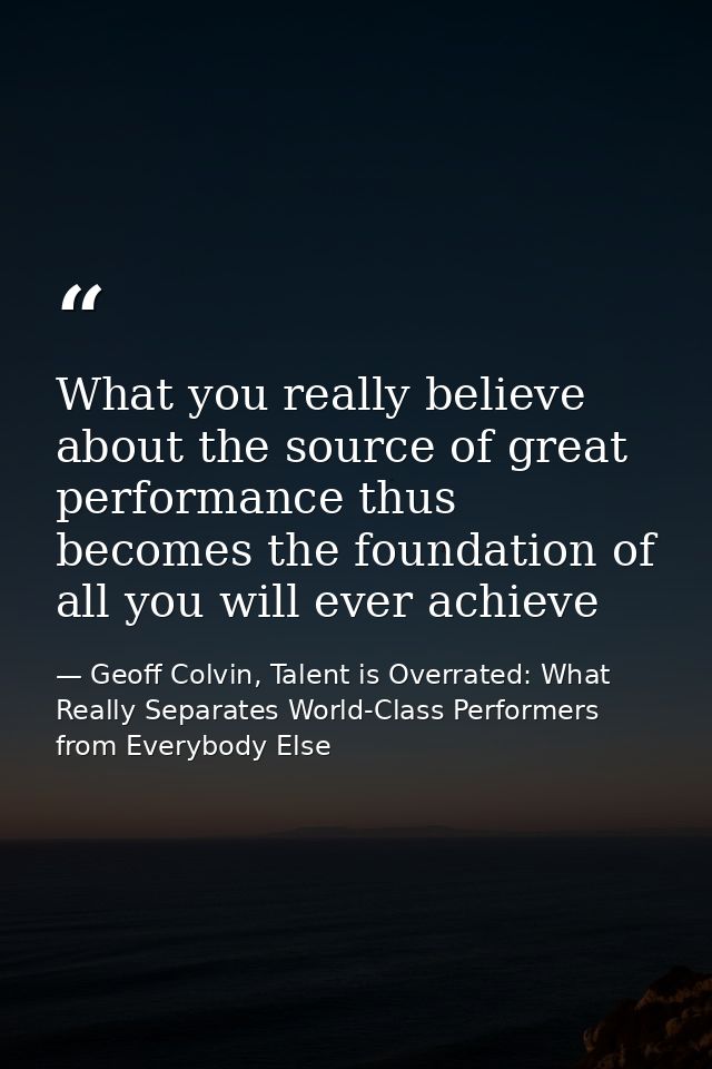 What you really believe about the source of great performance thus becomes the foundation of all you will ever achieve — Geoff Colvin, Talent is Overrated: What Really Separates World-Class Performers from Everybody Else