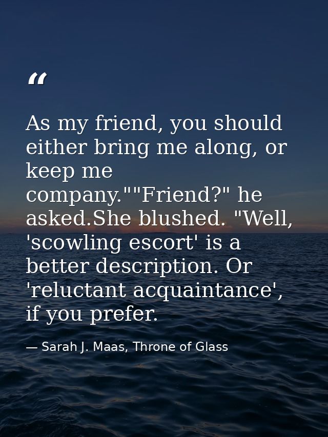 As my friend, you should either bring me along, or keep me company.""Friend?" he asked.She blushed. "Well, 'scowling esc — Sarah J. Maas, Throne of Glass