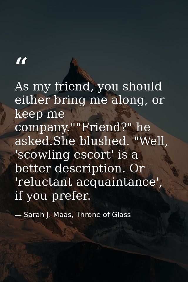 As my friend, you should either bring me along, or keep me company.""Friend?" he asked.She blushed. "Well, 'scowling esc — Sarah J. Maas, Throne of Glass