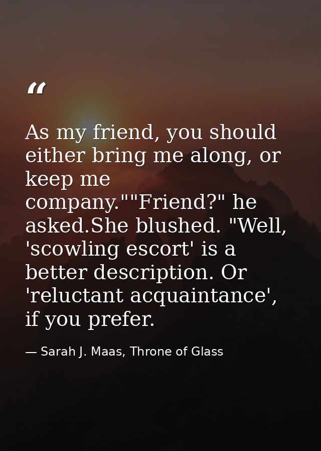 As my friend, you should either bring me along, or keep me company.""Friend?" he asked.She blushed. "Well, 'scowling esc — Sarah J. Maas, Throne of Glass