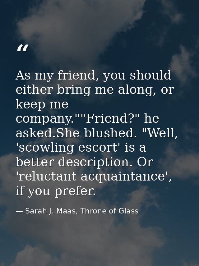 As my friend, you should either bring me along, or keep me company.""Friend?" he asked.She blushed. "Well, 'scowling esc — Sarah J. Maas, Throne of Glass