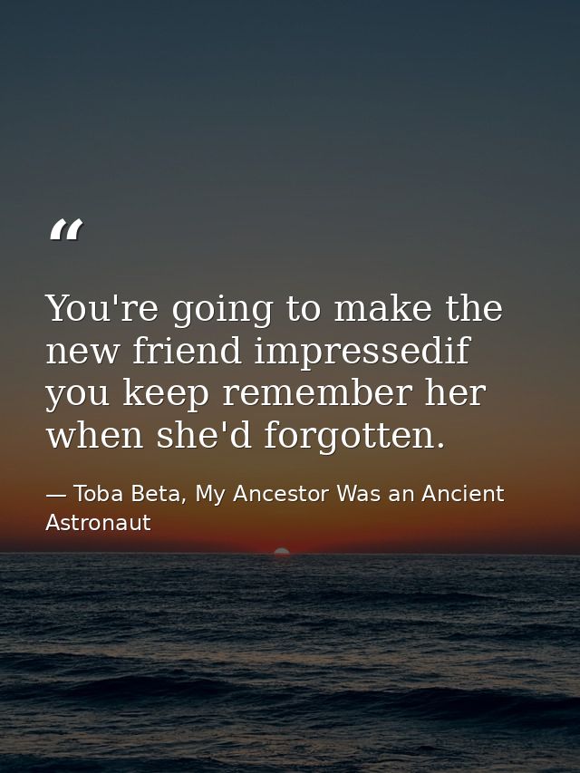 You're going to make the new friend impressedif you keep remember her when she'd forgotten. — Toba Beta, My Ancestor Was an Ancient Astronaut