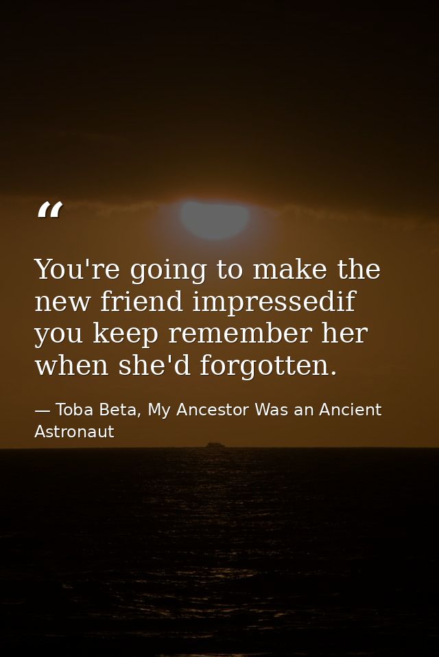 You're going to make the new friend impressedif you keep remember her when she'd forgotten. — Toba Beta, My Ancestor Was an Ancient Astronaut