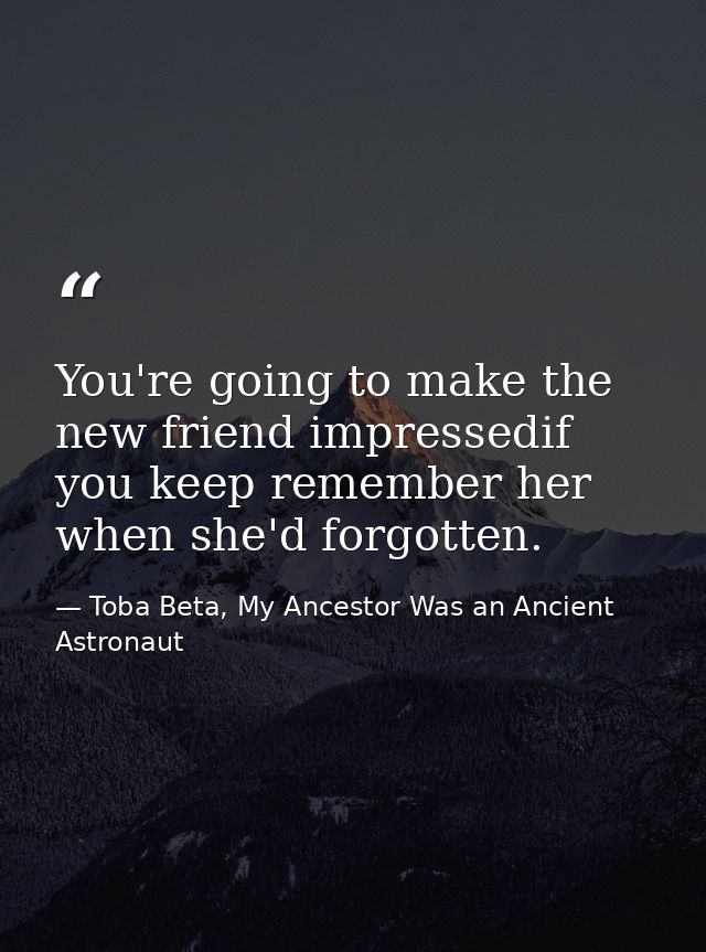 You're going to make the new friend impressedif you keep remember her when she'd forgotten. — Toba Beta, My Ancestor Was an Ancient Astronaut
