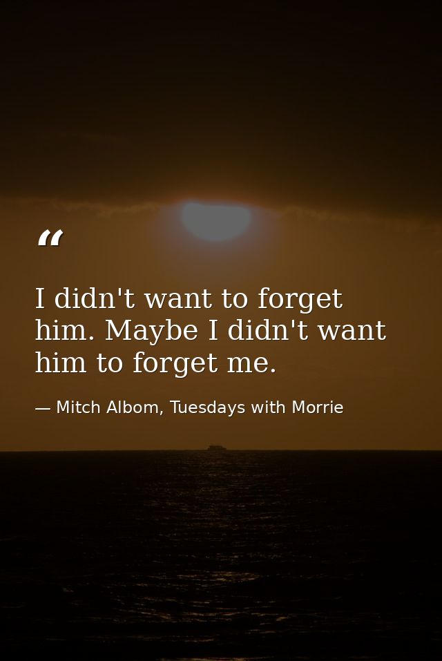 I didn't want to forget him. Maybe I didn't want him to forget me. — Mitch Albom, Tuesdays with Morrie