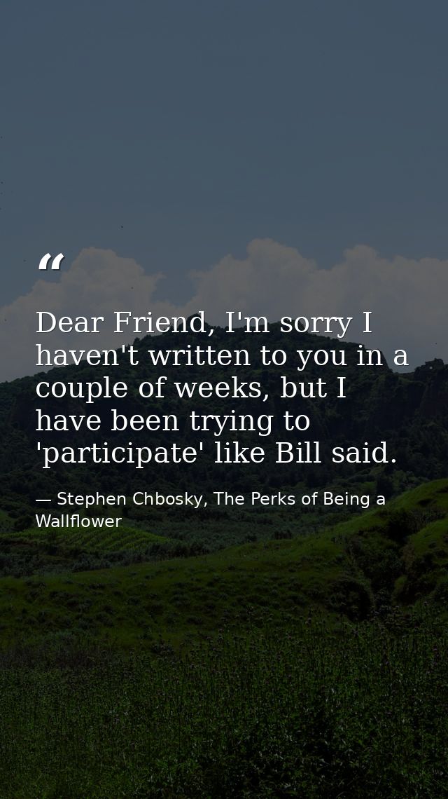 Dear Friend, I'm sorry I haven't written to you in a couple of weeks, but I have been trying to 'participate' like Bill  — Stephen Chbosky, The Perks of Being a Wallflower