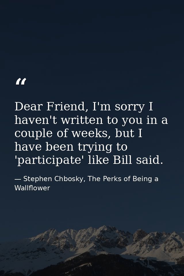 Dear Friend, I'm sorry I haven't written to you in a couple of weeks, but I have been trying to 'participate' like Bill  — Stephen Chbosky, The Perks of Being a Wallflower
