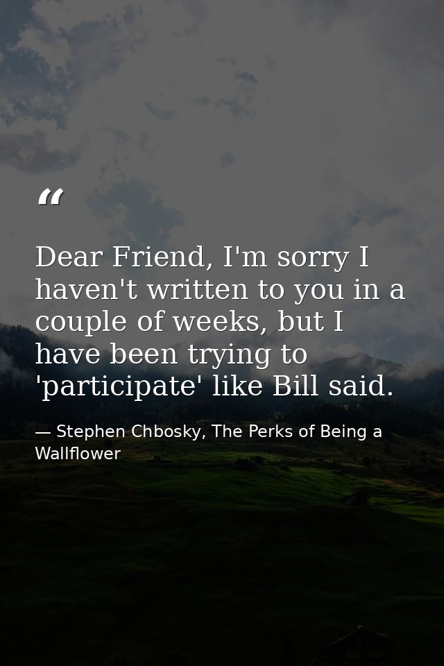 Dear Friend, I'm sorry I haven't written to you in a couple of weeks, but I have been trying to 'participate' like Bill  — Stephen Chbosky, The Perks of Being a Wallflower