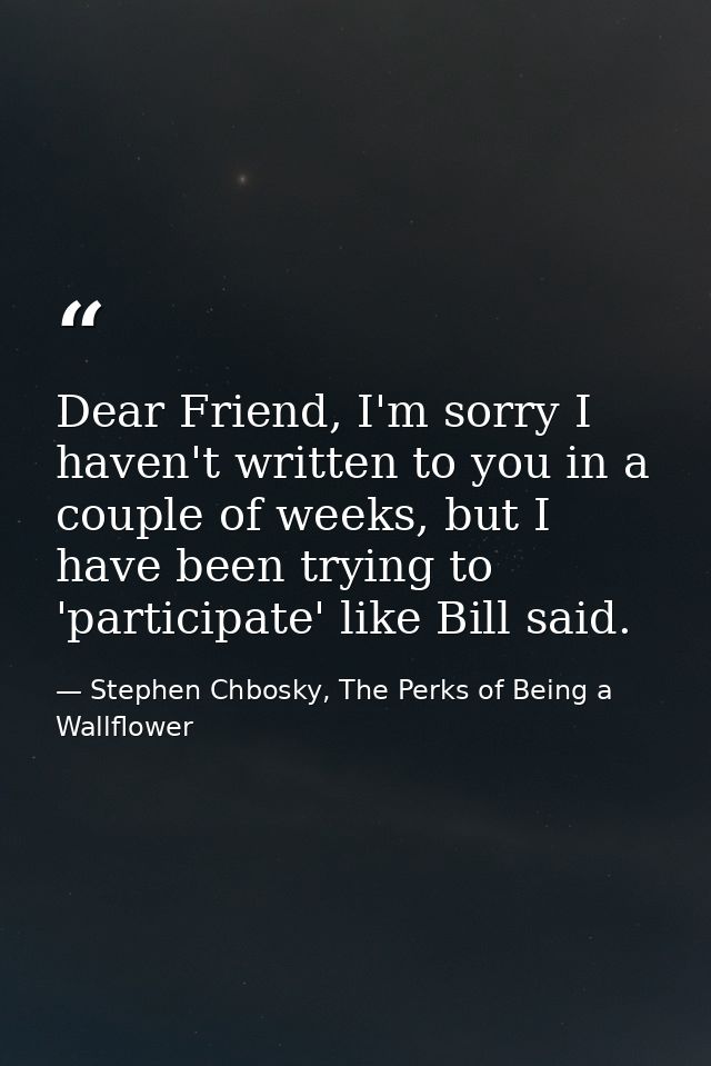 Dear Friend, I'm sorry I haven't written to you in a couple of weeks, but I have been trying to 'participate' like Bill  — Stephen Chbosky, The Perks of Being a Wallflower