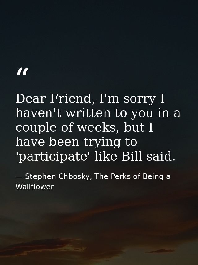 Dear Friend, I'm sorry I haven't written to you in a couple of weeks, but I have been trying to 'participate' like Bill  — Stephen Chbosky, The Perks of Being a Wallflower