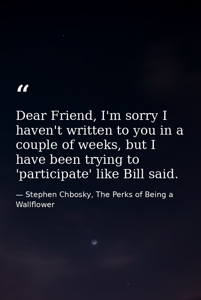 Dear Friend, I'm sorry I haven't written to you in a couple of weeks, but I have been trying to 'participate' like Bill  — Stephen Chbosky, The Perks of Being a Wallflower
