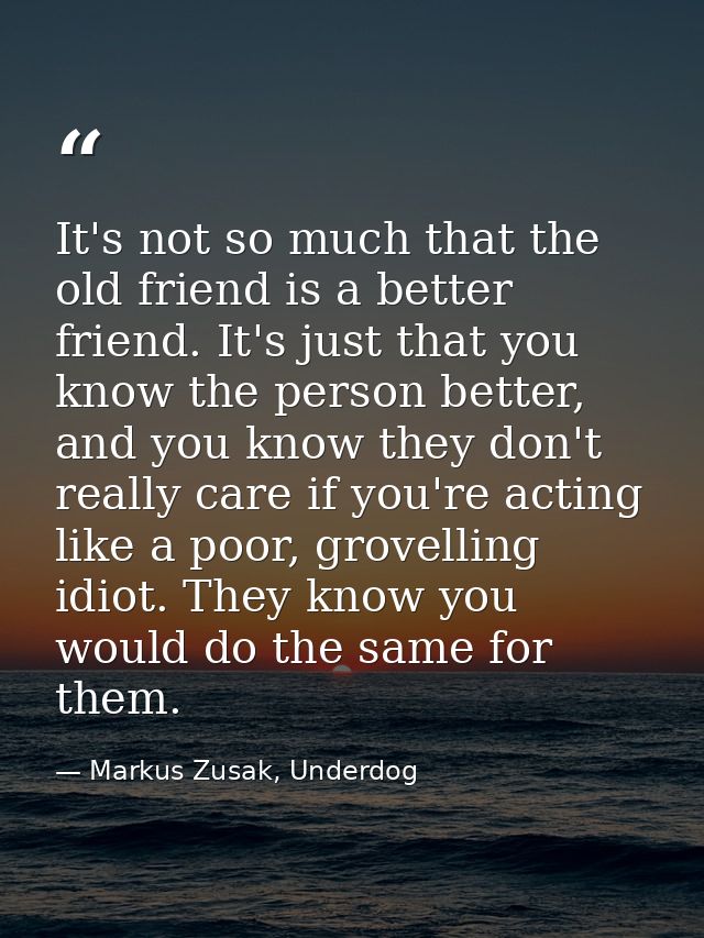 It's not so much that the old friend is a better friend. It's just that you know the person better, and you know they do — Markus Zusak, Underdog