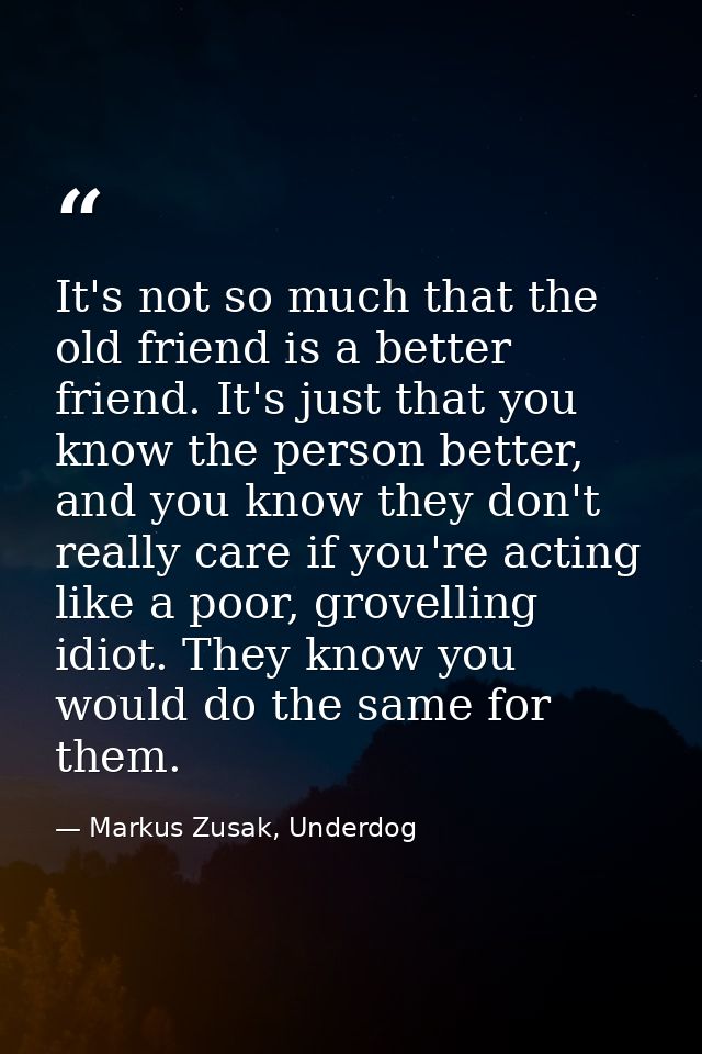 It's not so much that the old friend is a better friend. It's just that you know the person better, and you know they do — Markus Zusak, Underdog