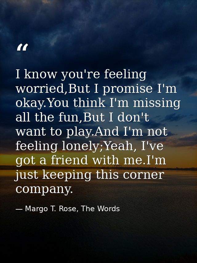 I know you're feeling worried,But I promise I'm okay.You think I'm missing all the fun,But I don't want to play.And I'm  — Margo T. Rose, The Words