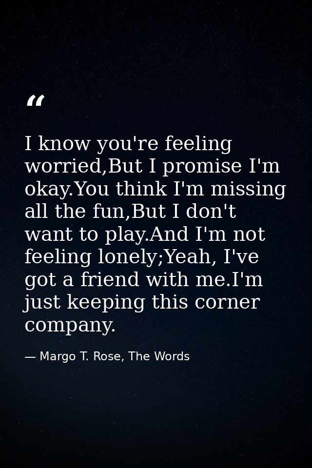 I know you're feeling worried,But I promise I'm okay.You think I'm missing all the fun,But I don't want to play.And I'm  — Margo T. Rose, The Words