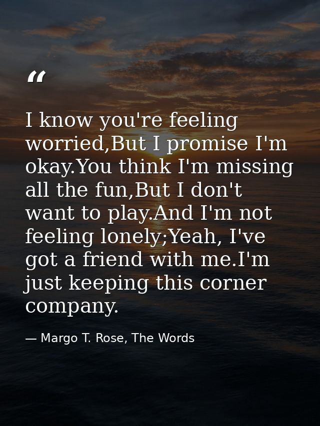 I know you're feeling worried,But I promise I'm okay.You think I'm missing all the fun,But I don't want to play.And I'm  — Margo T. Rose, The Words