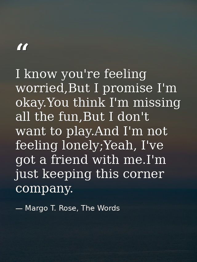 I know you're feeling worried,But I promise I'm okay.You think I'm missing all the fun,But I don't want to play.And I'm  — Margo T. Rose, The Words