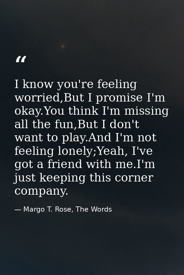 I know you're feeling worried,But I promise I'm okay.You think I'm missing all the fun,But I don't want to play.And I'm  — Margo T. Rose, The Words