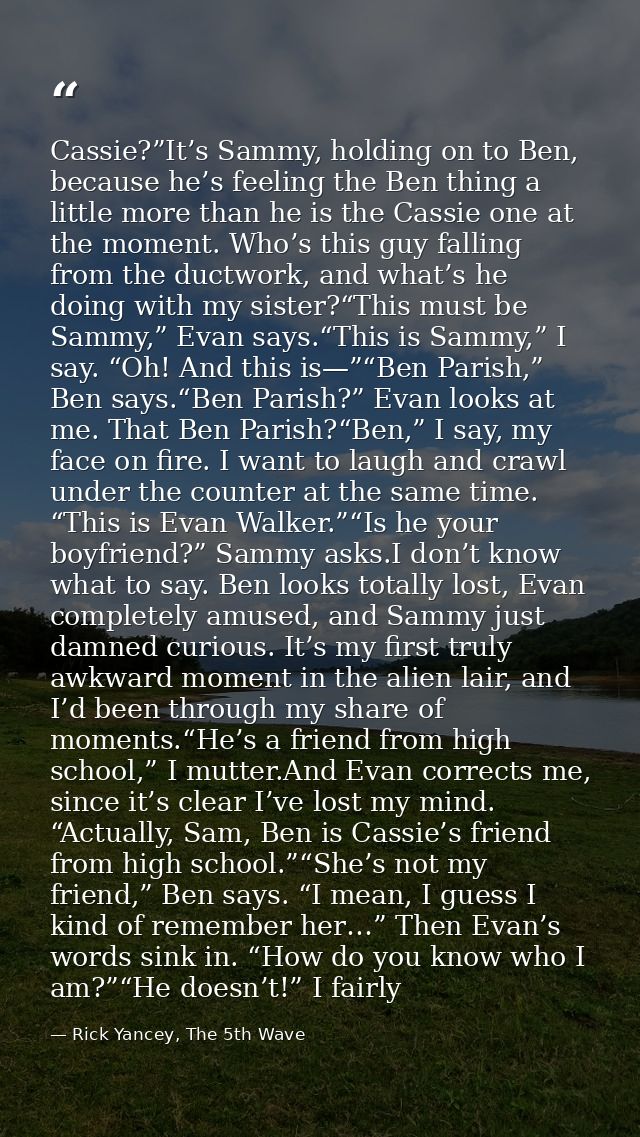 Cassie?”It’s Sammy, holding on to Ben, because he’s feeling the Ben thing a little more than he is the Cassie one at the — Rick Yancey, The 5th Wave