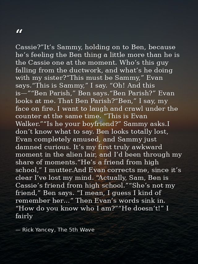 Cassie?”It’s Sammy, holding on to Ben, because he’s feeling the Ben thing a little more than he is the Cassie one at the — Rick Yancey, The 5th Wave