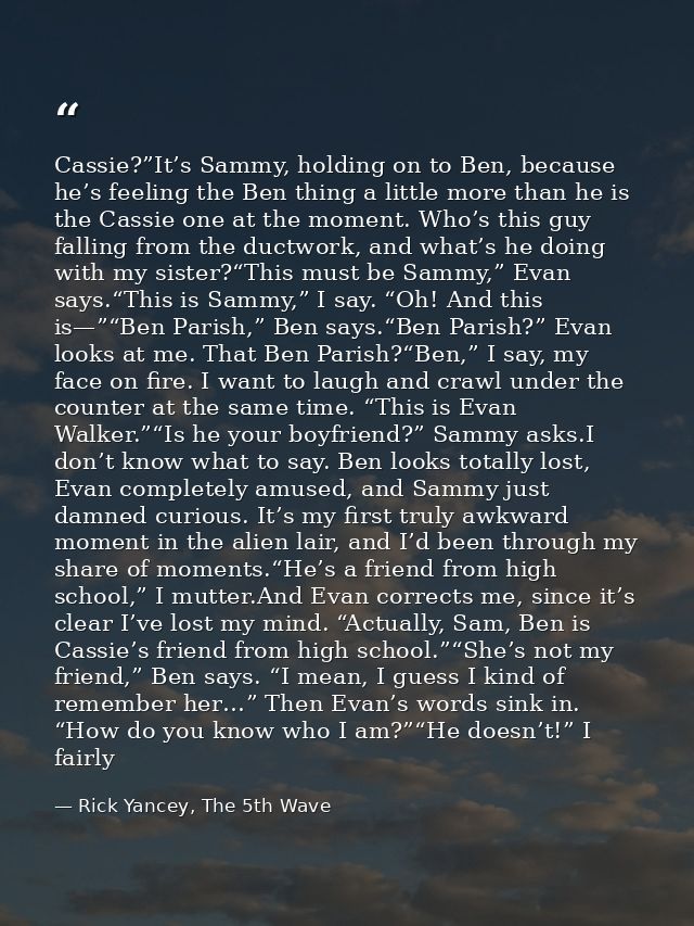 Cassie?”It’s Sammy, holding on to Ben, because he’s feeling the Ben thing a little more than he is the Cassie one at the — Rick Yancey, The 5th Wave